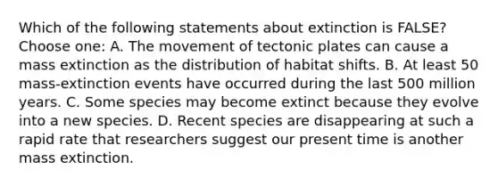 Which of the following statements about extinction is FALSE? Choose one: A. The movement of tectonic plates can cause a mass extinction as the distribution of habitat shifts. B. At least 50 mass-extinction events have occurred during the last 500 million years. C. Some species may become extinct because they evolve into a new species. D. Recent species are disappearing at such a rapid rate that researchers suggest our present time is another mass extinction.