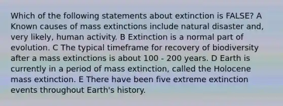 Which of the following statements about extinction is FALSE? A Known causes of mass extinctions include natural disaster and, very likely, human activity. B Extinction is a normal part of evolution. C The typical timeframe for recovery of biodiversity after a mass extinctions is about 100 - 200 years. D Earth is currently in a period of mass extinction, called the Holocene mass extinction. E There have been five extreme extinction events throughout Earth's history.