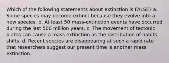 Which of the following statements about extinction is FALSE? a. Some species may become extinct because they evolve into a new species. b. At least 50 mass-extinction events have occurred during the last 500 million years. c. The movement of tectonic plates can cause a mass extinction as the distribution of habits shifts. d. Recent species are disappearing at such a rapid rate that researchers suggest our present time is another mass extinction.