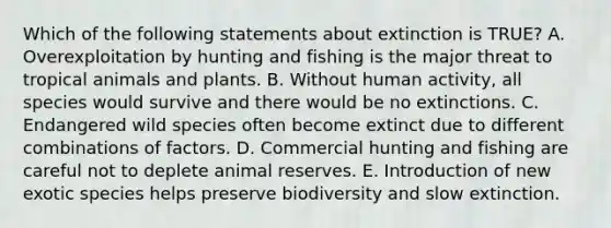 Which of the following statements about extinction is TRUE? A. Overexploitation by hunting and fishing is the major threat to tropical animals and plants. B. Without human activity, all species would survive and there would be no extinctions. C. Endangered wild species often become extinct due to different combinations of factors. D. Commercial hunting and fishing are careful not to deplete animal reserves. E. Introduction of new exotic species helps preserve biodiversity and slow extinction.