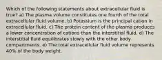 Which of the following statements about extracellular fluid is true? a) The plasma volume constitutes one fourth of the total extracellular fluid volume. b) Potassium is the principal cation in extracellular fluid. c) The protein content of the plasma produces a lower concentration of cations than the interstitial fluid. d) The interstitial fluid equilibrates slowly with the other body compartments. e) The total extracellular fluid volume represents 40% of the body weight.