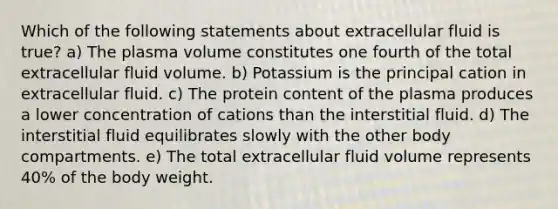 Which of the following statements about extracellular fluid is true? a) The plasma volume constitutes one fourth of the total extracellular fluid volume. b) Potassium is the principal cation in extracellular fluid. c) The protein content of the plasma produces a lower concentration of cations than the interstitial fluid. d) The interstitial fluid equilibrates slowly with the other body compartments. e) The total extracellular fluid volume represents 40% of the body weight.