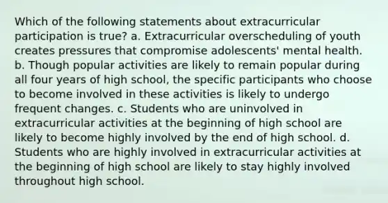 Which of the following statements about extracurricular participation is true? a. Extracurricular overscheduling of youth creates pressures that compromise adolescents' mental health. b. Though popular activities are likely to remain popular during all four years of high school, the specific participants who choose to become involved in these activities is likely to undergo frequent changes. c. Students who are uninvolved in extracurricular activities at the beginning of high school are likely to become highly involved by the end of high school. d. Students who are highly involved in extracurricular activities at the beginning of high school are likely to stay highly involved throughout high school.