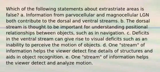 Which of the following statements about extrastriate areas is false? a. Information from parvocellular and magnocellular LGN both contribute to the dorsal and ventral streams. b. The dorsal stream is thought to be important for understanding positional relationships between objects, such as in navigation. c. Deficits in the ventral stream can give rise to visual deficits such as an inability to perceive the motion of objects. d. One "stream" of information helps the viewer detect fine details of structures and aids in object recognition. e. One "stream" of information helps the viewer detect and analyze motion.