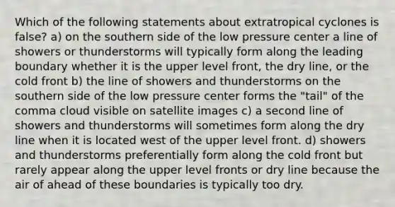 Which of the following statements about extratropical cyclones is false? a) on the southern side of the low pressure center a line of showers or thunderstorms will typically form along the leading boundary whether it is the upper level front, the dry line, or the cold front b) the line of showers and thunderstorms on the southern side of the low pressure center forms the "tail" of the comma cloud visible on satellite images c) a second line of showers and thunderstorms will sometimes form along the dry line when it is located west of the upper level front. d) showers and thunderstorms preferentially form along the cold front but rarely appear along the upper level fronts or dry line because the air of ahead of these boundaries is typically too dry.