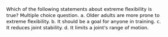 Which of the following statements about extreme flexibility is true? Multiple choice question. a. Older adults are more prone to extreme flexibility. b. It should be a goal for anyone in training. c. It reduces joint stability. d. It limits a joint's range of motion.