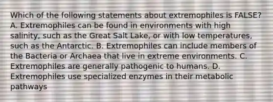 Which of the following statements about extremophiles is FALSE? A. Extremophiles can be found in environments with high salinity, such as the Great Salt Lake, or with low temperatures, such as the Antarctic. B. Extremophiles can include members of the Bacteria or Archaea that live in extreme environments. C. Extremophiles are generally pathogenic to humans. D. Extremophiles use specialized enzymes in their metabolic pathways