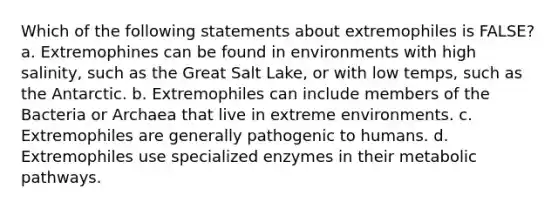 Which of the following statements about extremophiles is FALSE? a. Extremophines can be found in environments with high salinity, such as the Great Salt Lake, or with low temps, such as the Antarctic. b. Extremophiles can include members of the Bacteria or Archaea that live in extreme environments. c. Extremophiles are generally pathogenic to humans. d. Extremophiles use specialized enzymes in their metabolic pathways.