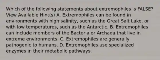 Which of the following statements about extremophiles is FALSE? View Available Hint(s) A. Extremophiles can be found in environments with high salinity, such as the Great Salt Lake, or with low temperatures, such as the Antarctic. B. Extremophiles can include members of the Bacteria or Archaea that live in extreme environments. C. Extremophiles are generally pathogenic to humans. D. Extremophiles use specialized enzymes in their metabolic pathways.