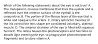 Which of the following statements about the eye is not true? A. The transparent, mucous membrane that lines the eyelids and is reflected over the anterior surface of the eyeball is the conjunctiva. B. The portion of the fibrous layer of the eye that is white and opaque is the sclera. C. Ciliary sphincter muscles of the iris control the lens shape are considered voluntary, skeletal muscle. D. The anterior chamber of the eye is filled with aqueous humor.E. The retina houses the photoreceptors and functions to absorb light entering the eye, to phagocytize photoreceptorcell fragments and to store vitamin A.