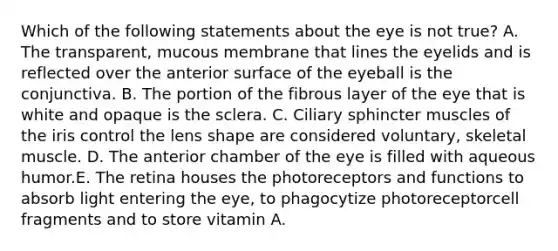 Which of the following statements about the eye is not true? A. The transparent, mucous membrane that lines the eyelids and is reflected over the anterior surface of the eyeball is the conjunctiva. B. The portion of the fibrous layer of the eye that is white and opaque is the sclera. C. Ciliary sphincter muscles of the iris control the lens shape are considered voluntary, skeletal muscle. D. The anterior chamber of the eye is filled with aqueous humor.E. The retina houses the photoreceptors and functions to absorb light entering the eye, to phagocytize photoreceptorcell fragments and to store vitamin A.