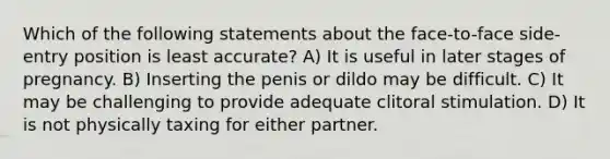 Which of the following statements about the face-to-face side-entry position is least accurate? A) It is useful in later stages of pregnancy. B) Inserting the penis or dildo may be difficult. C) It may be challenging to provide adequate clitoral stimulation. D) It is not physically taxing for either partner.