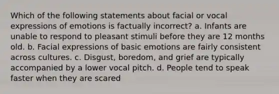 Which of the following statements about facial or vocal expressions of emotions is factually incorrect? a. Infants are unable to respond to pleasant stimuli before they are 12 months old. b. Facial expressions of basic emotions are fairly consistent across cultures. c. Disgust, boredom, and grief are typically accompanied by a lower vocal pitch. d. People tend to speak faster when they are scared