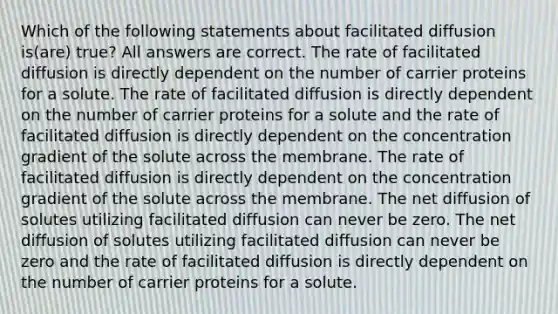 Which of the following statements about facilitated diffusion is(are) true? All answers are correct. The rate of facilitated diffusion is directly dependent on the number of carrier proteins for a solute. The rate of facilitated diffusion is directly dependent on the number of carrier proteins for a solute and the rate of facilitated diffusion is directly dependent on the concentration gradient of the solute across the membrane. The rate of facilitated diffusion is directly dependent on the concentration gradient of the solute across the membrane. The net diffusion of solutes utilizing facilitated diffusion can never be zero. The net diffusion of solutes utilizing facilitated diffusion can never be zero and the rate of facilitated diffusion is directly dependent on the number of carrier proteins for a solute.