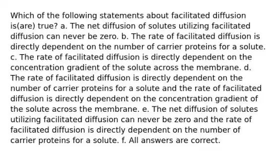 Which of the following statements about facilitated diffusion is(are) true? a. The net diffusion of solutes utilizing facilitated diffusion can never be zero. b. The rate of facilitated diffusion is directly dependent on the number of carrier proteins for a solute. c. The rate of facilitated diffusion is directly dependent on the concentration gradient of the solute across the membrane. d. The rate of facilitated diffusion is directly dependent on the number of carrier proteins for a solute and the rate of facilitated diffusion is directly dependent on the concentration gradient of the solute across the membrane. e. The net diffusion of solutes utilizing facilitated diffusion can never be zero and the rate of facilitated diffusion is directly dependent on the number of carrier proteins for a solute. f. All answers are correct.