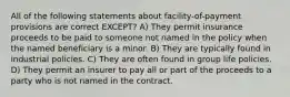 All of the following statements about facility-of-payment provisions are correct EXCEPT? A) They permit insurance proceeds to be paid to someone not named in the policy when the named beneficiary is a minor. B) They are typically found in industrial policies. C) They are often found in group life policies. D) They permit an insurer to pay all or part of the proceeds to a party who is not named in the contract.