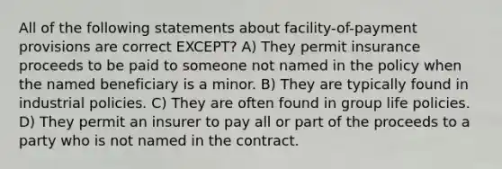 All of the following statements about facility-of-payment provisions are correct EXCEPT? A) They permit insurance proceeds to be paid to someone not named in the policy when the named beneficiary is a minor. B) They are typically found in industrial policies. C) They are often found in group life policies. D) They permit an insurer to pay all or part of the proceeds to a party who is not named in the contract.