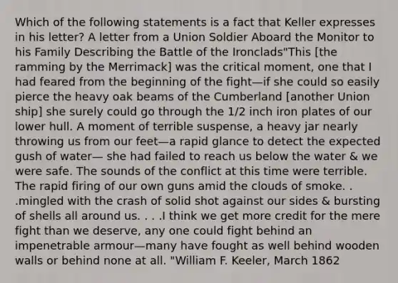 Which of the following statements is a fact that Keller expresses in his letter? A letter from a Union Soldier Aboard the Monitor to his Family Describing the Battle of the Ironclads"This [the ramming by the Merrimack] was the critical moment, one that I had feared from the beginning of the fight—if she could so easily pierce the heavy oak beams of the Cumberland [another Union ship] she surely could go through the 1/2 inch iron plates of our lower hull. A moment of terrible suspense, a heavy jar nearly throwing us from our feet—a rapid glance to detect the expected gush of water— she had failed to reach us below the water & we were safe. The sounds of the conflict at this time were terrible. The rapid firing of our own guns amid the clouds of smoke. . .mingled with the crash of solid shot against our sides & bursting of shells all around us. . . .I think we get more credit for the mere fight than we deserve, any one could fight behind an impenetrable armour—many have fought as well behind wooden walls or behind none at all. "William F. Keeler, March 1862