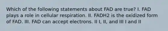 Which of the following statements about FAD are true? I. FAD plays a role in cellular respiration. II. FADH2 is the oxidized form of FAD. III. FAD can accept electrons. II I, II, and III I and II