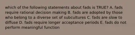 which of the following statements about fads is TRUE? A. fads require rational decision making B. fads are adopted by those who belong to a diverse set of subcultures C. fads are slow to diffuse D. fads require longer acceptance periods E. fads do not perform meaningful function