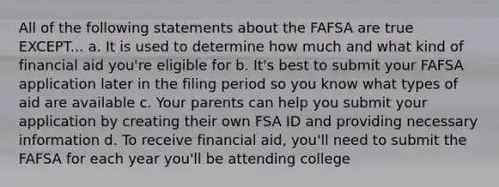 All of the following statements about the FAFSA are true EXCEPT... a. It is used to determine how much and what kind of financial aid you're eligible for b. It's best to submit your FAFSA application later in the filing period so you know what types of aid are available c. Your parents can help you submit your application by creating their own FSA ID and providing necessary information d. To receive financial aid, you'll need to submit the FAFSA for each year you'll be attending college