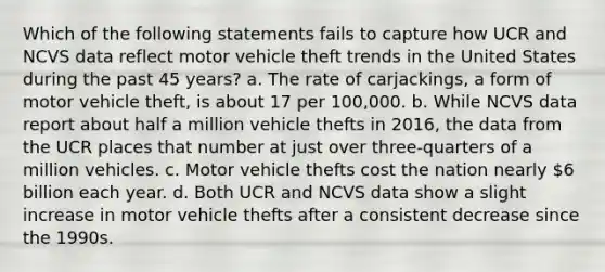 Which of the following statements fails to capture how UCR and NCVS data reflect motor vehicle theft trends in the United States during the past 45 years? a. The rate of carjackings, a form of motor vehicle theft, is about 17 per 100,000. b. While NCVS data report about half a million vehicle thefts in 2016, the data from the UCR places that number at just over three-quarters of a million vehicles. c. Motor vehicle thefts cost the nation nearly 6 billion each year. d. Both UCR and NCVS data show a slight increase in motor vehicle thefts after a consistent decrease since the 1990s.