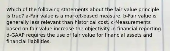 Which of the following statements about the fair value principle is true? a-Fair value is a market-based measure. b-Fair value is generally less relevant than historical cost. c-Measurements based on fair value increase the objectivity in financial reporting. d-GAAP requires the use of fair value for financial assets and financial liabilities.