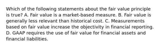 Which of the following statements about the fair value principle is true? A. Fair value is a market-based measure. B. Fair value is generally less relevant than historical cost. C. Measurements based on fair value increase the objectivity in financial reporting. D. GAAP requires the use of fair value for financial assets and financial liabilities.