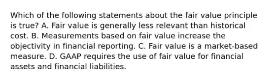 Which of the following statements about the fair value principle is true? A. Fair value is generally less relevant than historical cost. B. Measurements based on fair value increase the objectivity in financial reporting. C. Fair value is a market-based measure. D. GAAP requires the use of fair value for financial assets and financial liabilities.