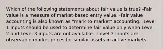 Which of the following statements about fair value is true? -Fair value is a measure of market-based entry value. -Fair value accounting is also known as "mark-to-market" accounting. -Level 1 inputs should be used to determine fair value only when Level 2 and Level 3 inputs are not available. -Level 3 inputs are observable market prices for similar assets in active markets.