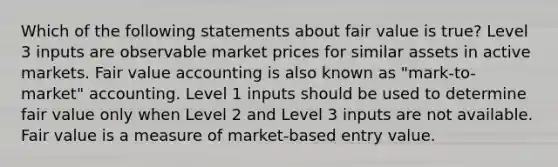 Which of the following statements about fair value is true? Level 3 inputs are observable market prices for similar assets in active markets. Fair value accounting is also known as "mark-to-market" accounting. Level 1 inputs should be used to determine fair value only when Level 2 and Level 3 inputs are not available. Fair value is a measure of market-based entry value.