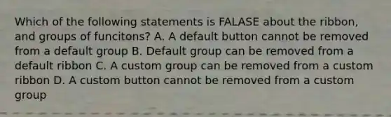 Which of the following statements is FALASE about the ribbon, and groups of funcitons? A. A default button cannot be removed from a default group B. Default group can be removed from a default ribbon C. A custom group can be removed from a custom ribbon D. A custom button cannot be removed from a custom group