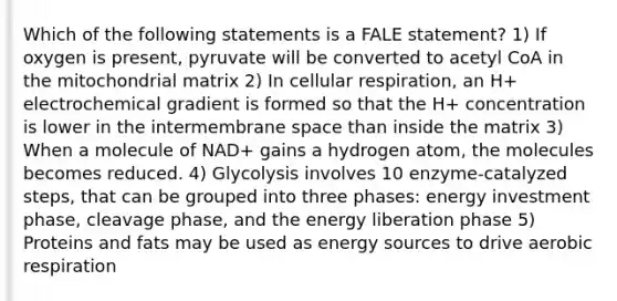 Which of the following statements is a FALE statement? 1) If oxygen is present, pyruvate will be converted to acetyl CoA in the mitochondrial matrix 2) In cellular respiration, an H+ electrochemical gradient is formed so that the H+ concentration is lower in the intermembrane space than inside the matrix 3) When a molecule of NAD+ gains a hydrogen atom, the molecules becomes reduced. 4) Glycolysis involves 10 enzyme-catalyzed steps, that can be grouped into three phases: energy investment phase, cleavage phase, and the energy liberation phase 5) Proteins and fats may be used as energy sources to drive aerobic respiration