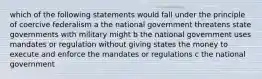 which of the following statements would fall under the principle of coercive federalism a the national government threatens state governments with military might b the national government uses mandates or regulation without giving states the money to execute and enforce the mandates or regulations c the national government