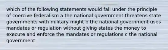 which of the following statements would fall under the principle of coercive federalism a the national government threatens state governments with military might b the national government uses mandates or regulation without giving states the money to execute and enforce the mandates or regulations c the national government