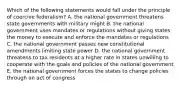 Which of the following statements would fall under the principle of coercive federalism? A. the national government threatens state governments with military might B. the national government uses mandates or regulations without giving states the money to execute and enforce the mandates or regulations C. the national government passes new constitutional amendments limiting state power D. the national government threatens to tax residents at a higher rate in states unwilling to cooperate with the goals and policies of the national government E. the national government forces the states to change policies through an act of congress