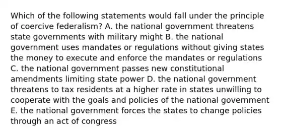 Which of the following statements would fall under the principle of coercive federalism? A. the national government threatens state governments with military might B. the national government uses mandates or regulations without giving states the money to execute and enforce the mandates or regulations C. the national government passes new constitutional amendments limiting state power D. the national government threatens to tax residents at a higher rate in states unwilling to cooperate with the goals and policies of the national government E. the national government forces the states to change policies through an act of congress