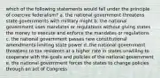 which of the following statements would fall under the principle of coercive federalism? a. the national government threatens state governments with military might b. the national government uses mandates or regulations without giving states the money to execute and enforce the mandates or regulations c. the national government passes new constitutional amendments limiting state power d. the national government threatens to tax residents at a higher rate in states unwilling to cooperate with the goals and policies of the national government e. the national government forces the states to change policies through an act of Congress