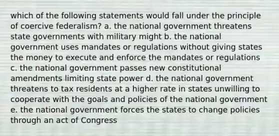 which of the following statements would fall under the principle of coercive federalism? a. the national government threatens state governments with military might b. the national government uses mandates or regulations without giving states the money to execute and enforce the mandates or regulations c. the national government passes new constitutional amendments limiting state power d. the national government threatens to tax residents at a higher rate in states unwilling to cooperate with the goals and policies of the national government e. the national government forces the states to change policies through an act of Congress