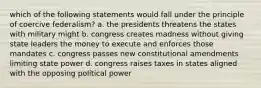 which of the following statements would fall under the principle of coercive federalism? a. the presidents threatens the states with military might b. congress creates madness without giving state leaders the money to execute and enforces those mandates c. congress passes new constitutional amendments limiting state power d. congress raises taxes in states aligned with the opposing political power