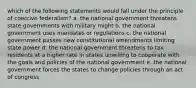 which of the following statements would fall under the principle of coercive federalism? a. the national government threatens state governments with military might b. the national government uses mandates or regulations c. the national government passes new constitutional amendments limiting state power d. the national government threatens to tax residents at a higher rate in states unwilling to cooperate with the goals and policies of the national government e. the national government forces the states to change policies through an act of congress