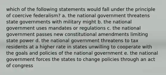 which of the following statements would fall under the principle of coercive federalism? a. the national government threatens state governments with military might b. the national government uses mandates or regulations c. the national government passes new constitutional amendments limiting state power d. the national government threatens to tax residents at a higher rate in states unwilling to cooperate with the goals and policies of the national government e. the national government forces the states to change policies through an act of congress