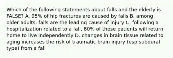 Which of the following statements about falls and the elderly is FALSE? A. 95% of hip fractures are caused by falls B. among older adults, falls are the leading cause of injury C. following a hospitalization related to a fall, 80% of these patients will return home to live independently D. changes in brain tissue related to aging increases the risk of traumatic brain injury (esp subdural type) from a fall