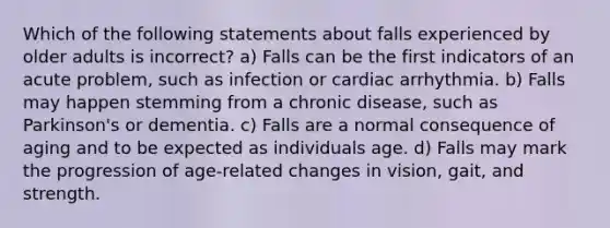 Which of the following statements about falls experienced by older adults is incorrect? a) Falls can be the first indicators of an acute problem, such as infection or cardiac arrhythmia. b) Falls may happen stemming from a chronic disease, such as Parkinson's or dementia. c) Falls are a normal consequence of aging and to be expected as individuals age. d) Falls may mark the progression of age-related changes in vision, gait, and strength.