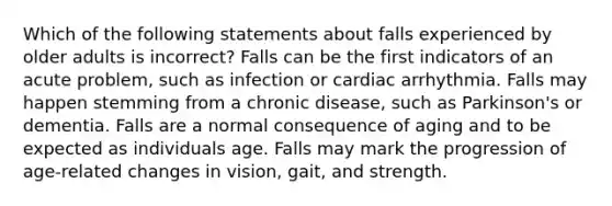 Which of the following statements about falls experienced by older adults is incorrect? Falls can be the first indicators of an acute problem, such as infection or cardiac arrhythmia. Falls may happen stemming from a chronic disease, such as Parkinson's or dementia. Falls are a normal consequence of aging and to be expected as individuals age. Falls may mark the progression of age-related changes in vision, gait, and strength.