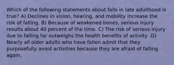 Which of the following statements about falls in late adulthood is true? A) Declines in vision, hearing, and mobility increase the risk of falling. B) Because of weakened bones, serious injury results about 40 percent of the time. C) The risk of serious injury due to falling far outweighs the health benefits of activity .D) Nearly all older adults who have fallen admit that they purposefully avoid activities because they are afraid of falling again.