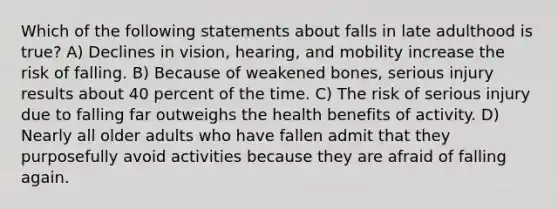 Which of the following statements about falls in late adulthood is true? A) Declines in vision, hearing, and mobility increase the risk of falling. B) Because of weakened bones, serious injury results about 40 percent of the time. C) The risk of serious injury due to falling far outweighs the health benefits of activity. D) Nearly all older adults who have fallen admit that they purposefully avoid activities because they are afraid of falling again.