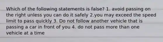 Which of the following statements is false? 1. avoid passing on the right unless you can do it safely 2.you may exceed the speed limit to pass quickly 3. Do not follow another vehicle that is passing a car in front of you 4. do not pass more than one vehicle at a time