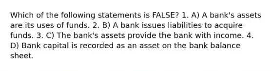 Which of the following statements is FALSE? 1. A) A bank's assets are its uses of funds. 2. B) A bank issues liabilities to acquire funds. 3. C) The bank's assets provide the bank with income. 4. D) Bank capital is recorded as an asset on the bank balance sheet.