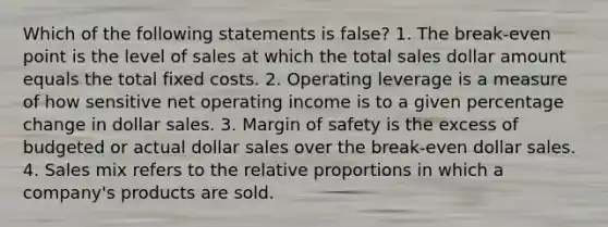 Which of the following statements is false? 1. The break-even point is the level of sales at which the total sales dollar amount equals the total fixed costs. 2. Operating leverage is a measure of how sensitive net operating income is to a given percentage change in dollar sales. 3. Margin of safety is the excess of budgeted or actual dollar sales over the break-even dollar sales. 4. Sales mix refers to the relative proportions in which a company's products are sold.